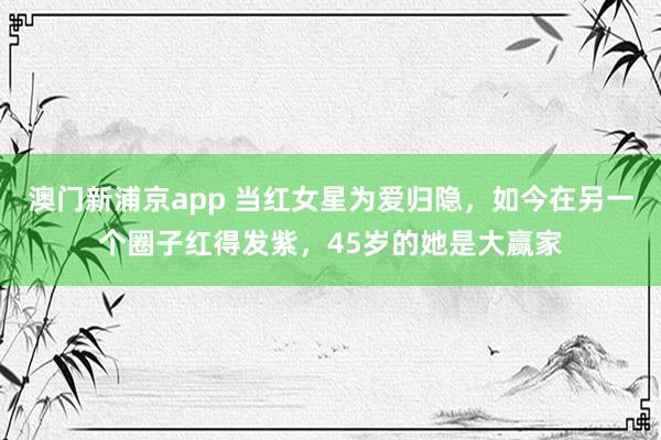 澳门新浦京app 当红女星为爱归隐，如今在另一个圈子红得发紫，45岁的她是大赢家
