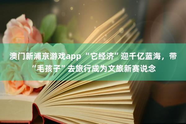 澳门新浦京游戏app “它经济”迎千亿蓝海，带“毛孩子”去旅行成为文旅新赛说念