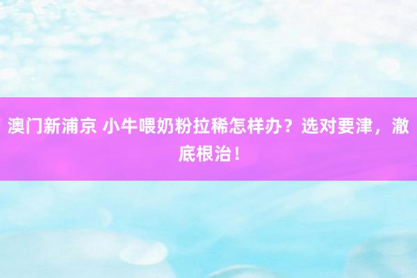 澳门新浦京 小牛喂奶粉拉稀怎样办？选对要津，澈底根治！