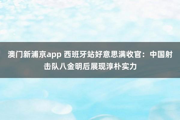 澳门新浦京app 西班牙站好意思满收官：中国射击队八金明后展现淳朴实力
