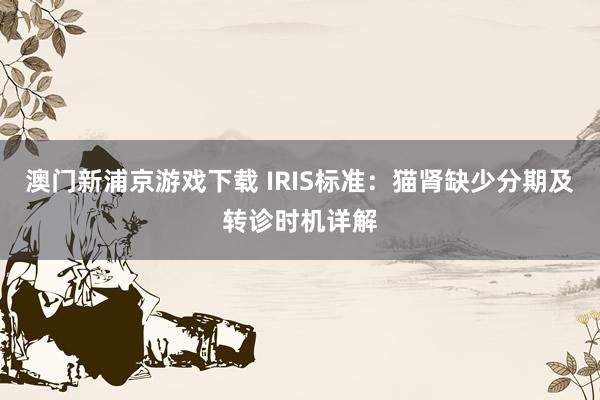 澳门新浦京游戏下载 IRIS标准：猫肾缺少分期及转诊时机详解