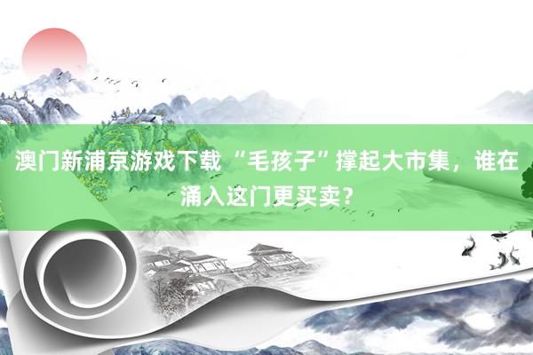 澳门新浦京游戏下载 “毛孩子”撑起大市集，谁在涌入这门更买卖？
