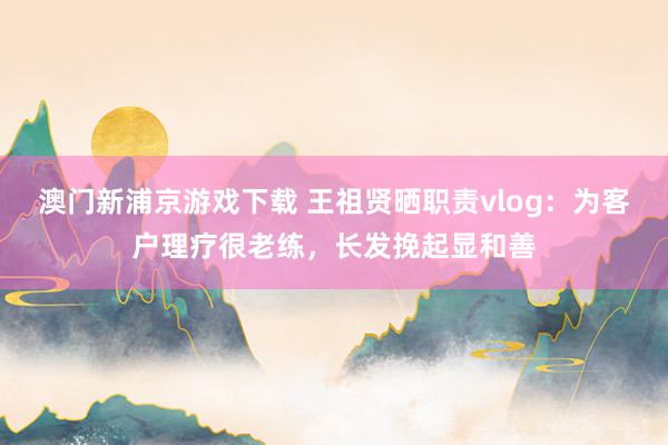 澳门新浦京游戏下载 王祖贤晒职责vlog：为客户理疗很老练，长发挽起显和善