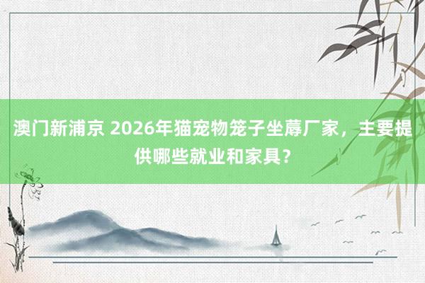 澳门新浦京 2026年猫宠物笼子坐蓐厂家，主要提供哪些就业和家具？