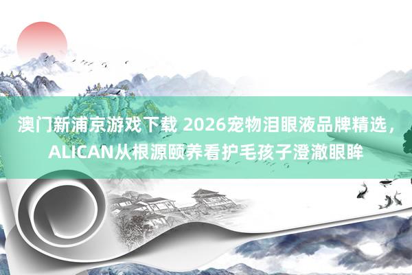 澳门新浦京游戏下载 2026宠物泪眼液品牌精选，ALICAN从根源颐养看护毛孩子澄澈眼眸