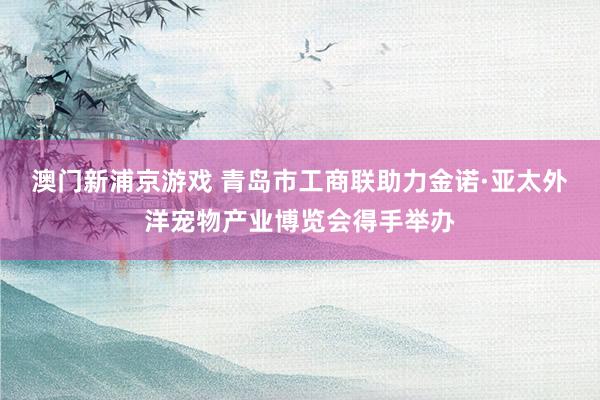 澳门新浦京游戏 青岛市工商联助力金诺·亚太外洋宠物产业博览会得手举办