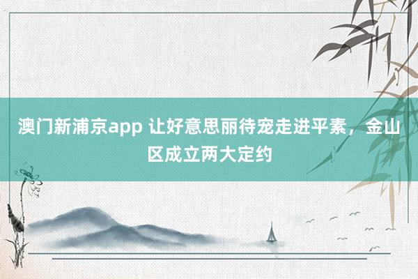 澳门新浦京app 让好意思丽待宠走进平素，金山区成立两大定约