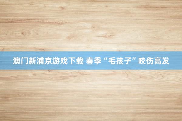 澳门新浦京游戏下载 春季“毛孩子”咬伤高发