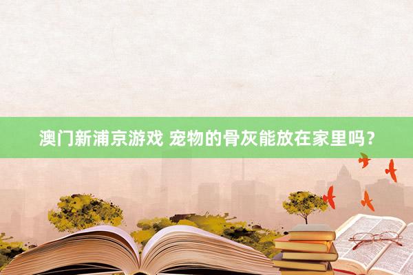 澳门新浦京游戏 宠物的骨灰能放在家里吗？