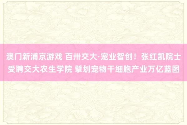 澳门新浦京游戏 百卅交大·宠业智创！张红凯院士受聘交大农生学院 擘划宠物干细胞产业万亿蓝图