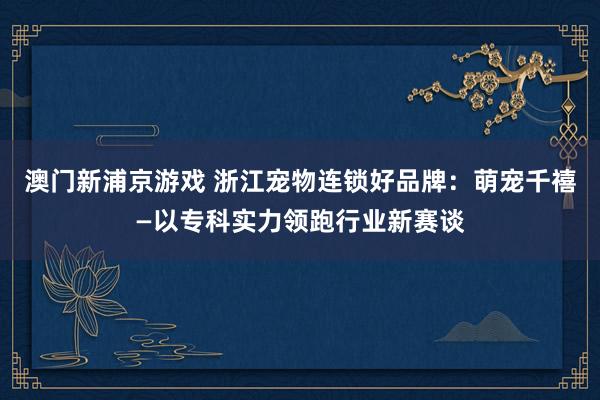 澳门新浦京游戏 浙江宠物连锁好品牌：萌宠千禧—以专科实力领跑行业新赛谈