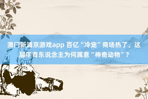 澳门新浦京游戏app 百亿“冷宠”商场热了，这届年青东说念主为何属意“神奇动物”？