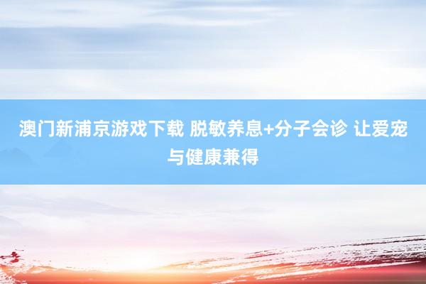 澳门新浦京游戏下载 脱敏养息+分子会诊 让爱宠与健康兼得