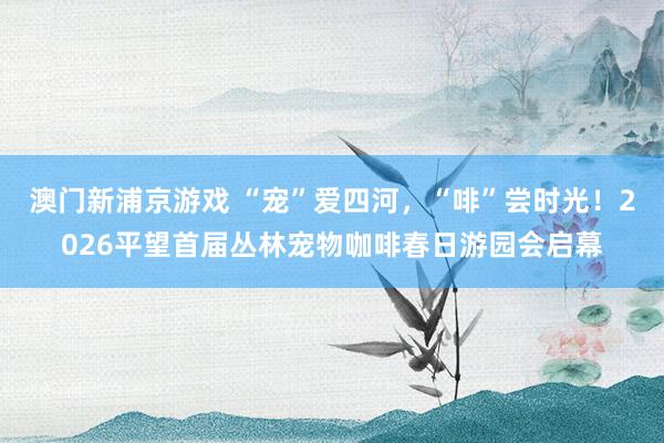 澳门新浦京游戏 “宠”爱四河，“啡”尝时光！2026平望首届丛林宠物咖啡春日游园会启幕