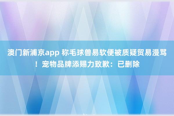 澳门新浦京app 称毛球兽易软便被质疑贸易漫骂！宠物品牌添赐力致歉：已删除