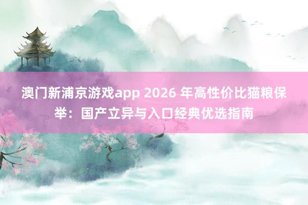 澳门新浦京游戏app 2026 年高性价比猫粮保举：国产立异与入口经典优选指南