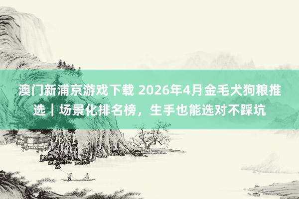 澳门新浦京游戏下载 2026年4月金毛犬狗粮推选｜场景化排名榜，生手也能选对不踩坑