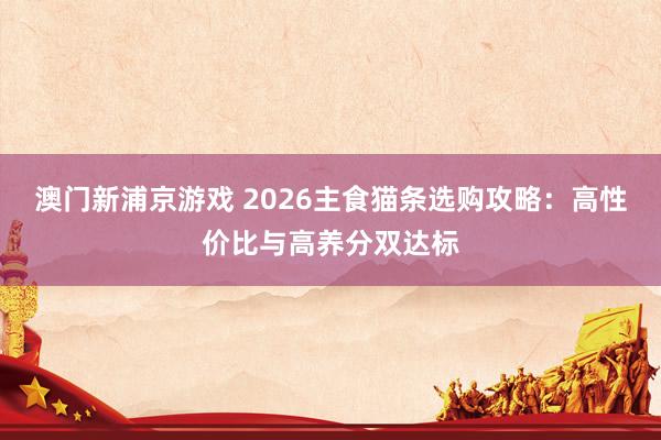 澳门新浦京游戏 2026主食猫条选购攻略：高性价比与高养分双达标