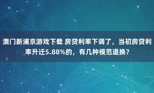 澳门新浦京游戏下载 房贷利率下调了，当初房贷利率升迁5.88%的，有几种模范退换？