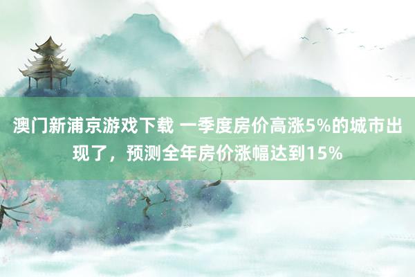 澳门新浦京游戏下载 一季度房价高涨5%的城市出现了，预测全年房价涨幅达到15%