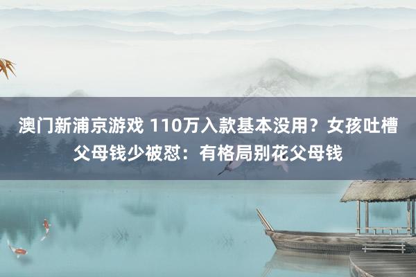 澳门新浦京游戏 110万入款基本没用？女孩吐槽父母钱少被怼：有格局别花父母钱