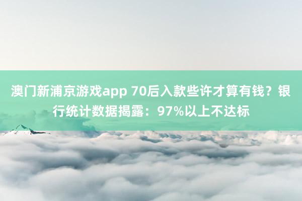 澳门新浦京游戏app 70后入款些许才算有钱？银行统计数据揭露：97%以上不达标