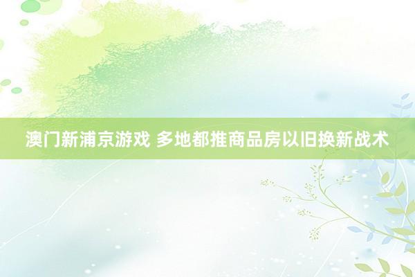 澳门新浦京游戏 多地都推商品房以旧换新战术