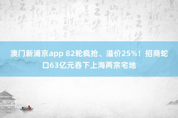 澳门新浦京app 82轮疯抢、溢价25%！招商蛇口63亿元吞下上海两宗宅地