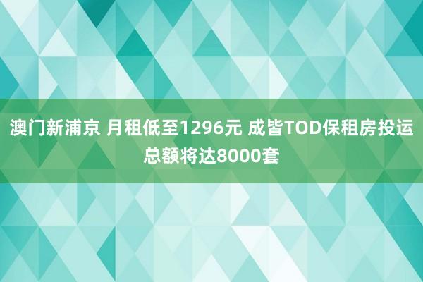 澳门新浦京 月租低至1296元 成皆TOD保租房投运总额将达8000套