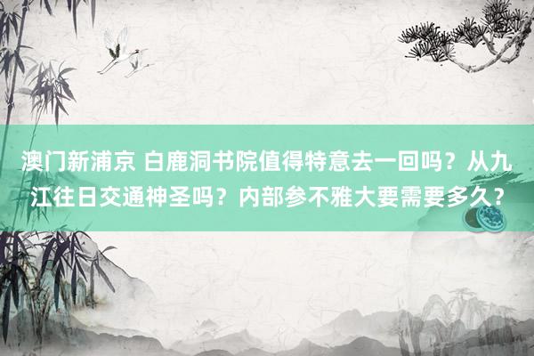 澳门新浦京 白鹿洞书院值得特意去一回吗？从九江往日交通神圣吗？内部参不雅大要需要多久？