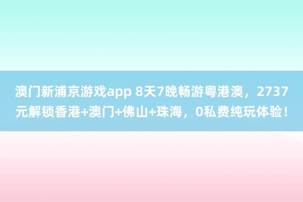 澳门新浦京游戏app 8天7晚畅游粤港澳，2737元解锁香港+澳门+佛山+珠海，0私费纯玩体验！