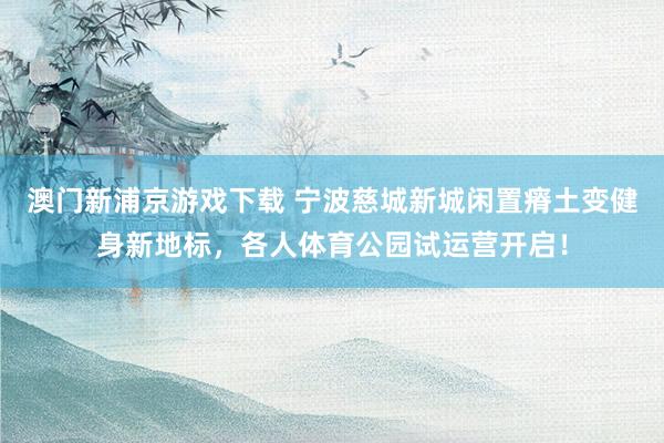 澳门新浦京游戏下载 宁波慈城新城闲置瘠土变健身新地标，各人体育公园试运营开启！
