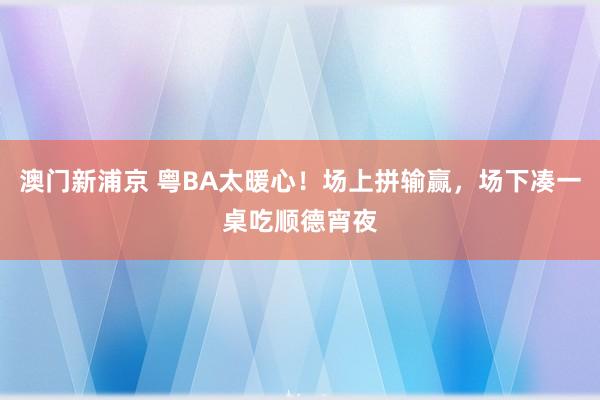 澳门新浦京 粤BA太暖心！场上拼输赢，场下凑一桌吃顺德宵夜