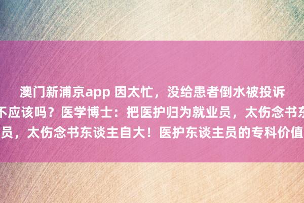 澳门新浦京app 因太忙，没给患者倒水被投诉！网友：收了钱倒个水不应该吗？医学博士：把医护归为就业员，太伤念书东谈主自大！医护东谈主员的专科价值理当被正视