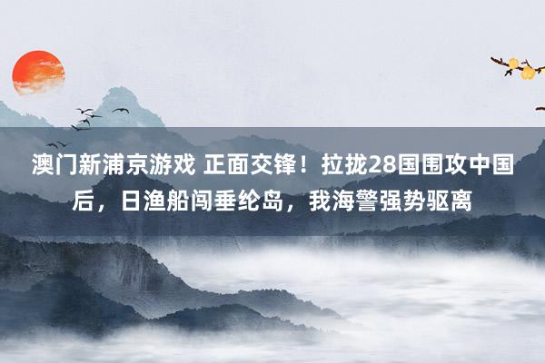 澳门新浦京游戏 正面交锋！拉拢28国围攻中国后，日渔船闯垂纶岛，我海警强势驱离