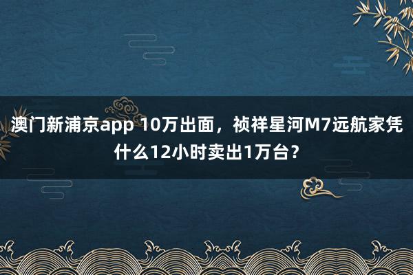 澳门新浦京app 10万出面，祯祥星河M7远航家凭什么12小时卖出1万台？