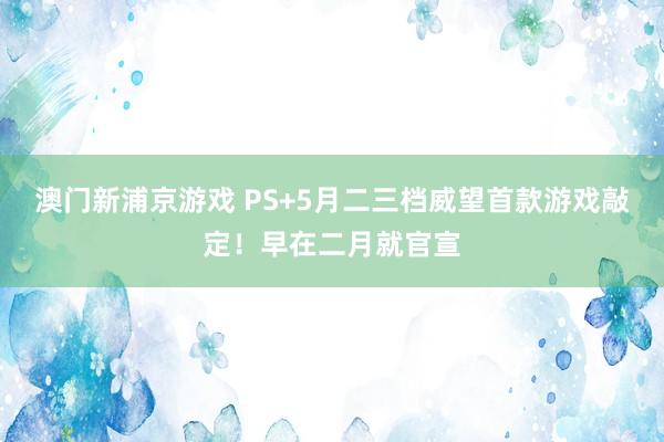 澳门新浦京游戏 PS+5月二三档威望首款游戏敲定！早在二月就官宣