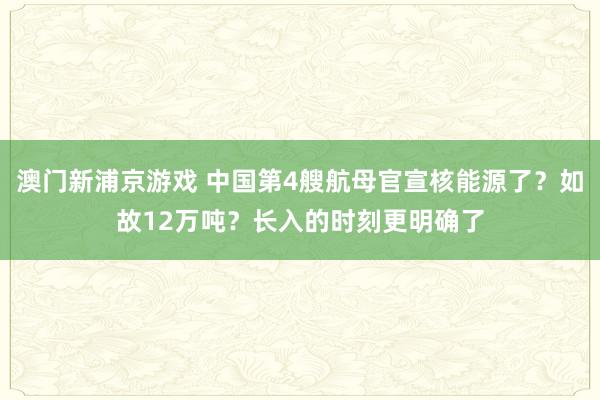 澳门新浦京游戏 中国第4艘航母官宣核能源了？如故12万吨？长入的时刻更明确了