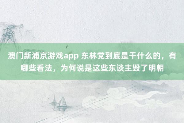 澳门新浦京游戏app 东林党到底是干什么的，有哪些看法，为何说是这些东谈主毁了明朝