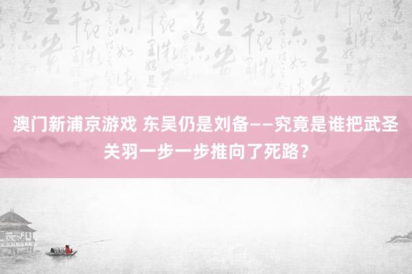 澳门新浦京游戏 东吴仍是刘备——究竟是谁把武圣关羽一步一步推向了死路？