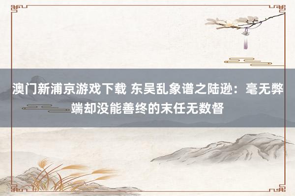 澳门新浦京游戏下载 东吴乱象谱之陆逊：毫无弊端却没能善终的末任无数督