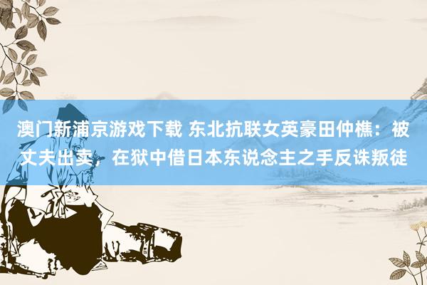 澳门新浦京游戏下载 东北抗联女英豪田仲樵：被丈夫出卖，在狱中借日本东说念主之手反诛叛徒