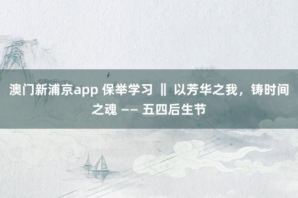 澳门新浦京app 保举学习 ‖ 以芳华之我，铸时间之魂 —— 五四后生节