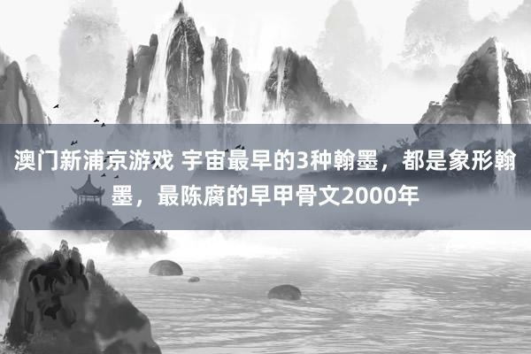 澳门新浦京游戏 宇宙最早的3种翰墨，都是象形翰墨，最陈腐的早甲骨文2000年