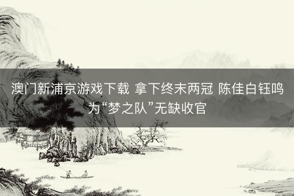 澳门新浦京游戏下载 拿下终末两冠 陈佳白钰鸣为“梦之队”无缺收官
