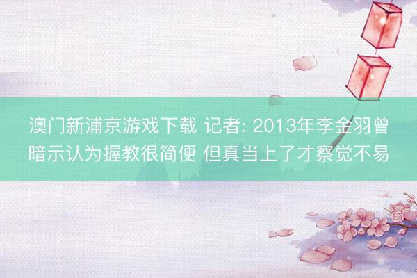 澳门新浦京游戏下载 记者: 2013年李金羽曾暗示认为握教很简便 但真当上了才察觉不易
