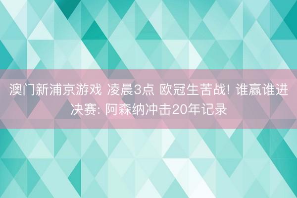 澳门新浦京游戏 凌晨3点 欧冠生苦战! 谁赢谁进决赛: 阿森纳冲击20年记录