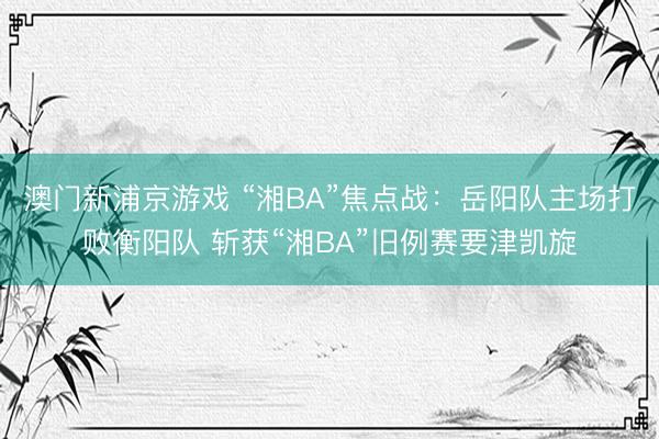 澳门新浦京游戏 “湘BA”焦点战：岳阳队主场打败衡阳队 斩获“湘BA”旧例赛要津凯旋
