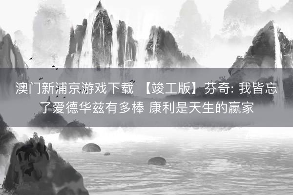 澳门新浦京游戏下载 【竣工版】芬奇: 我皆忘了爱德华兹有多棒 康利是天生的赢家