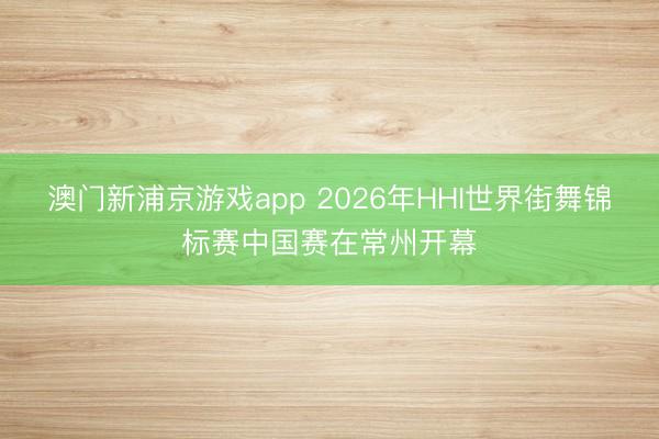 澳门新浦京游戏app 2026年HHI世界街舞锦标赛中国赛在常州开幕